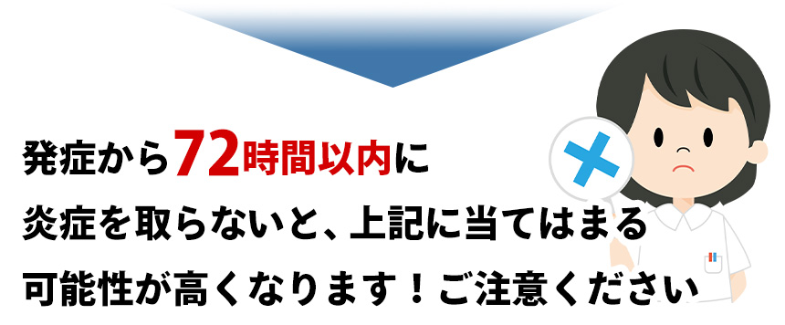発症から72時間以内に 炎症を取らないと、上記に当てはまる 可能性が高くなります!ご注意ください